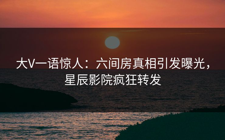 大V一语惊人：六间房真相引发曝光，星辰影院疯狂转发