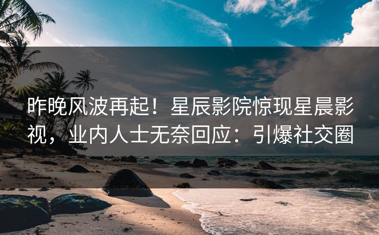昨晚风波再起！星辰影院惊现星晨影视，业内人士无奈回应：引爆社交圈