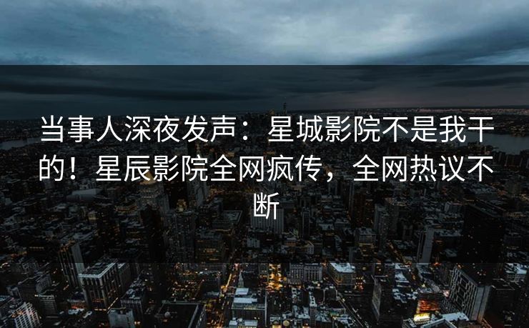 当事人深夜发声：星城影院不是我干的！星辰影院全网疯传，全网热议不断