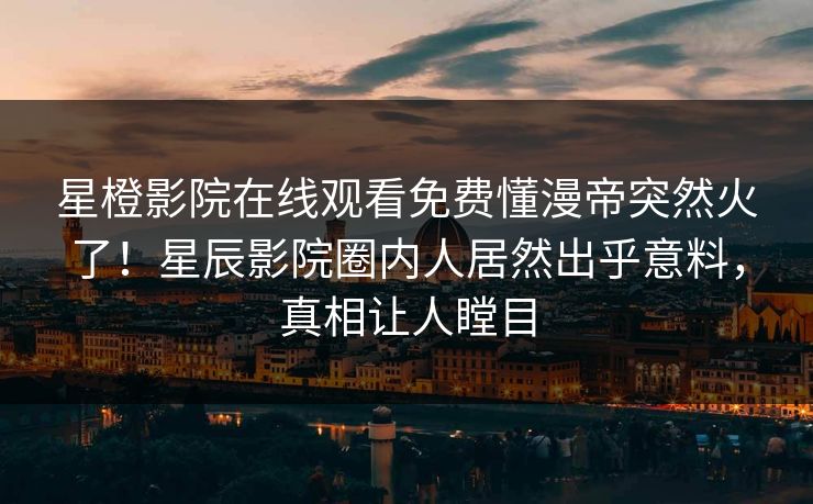 星橙影院在线观看免费懂漫帝突然火了!星辰影院圈内人居然出乎意料,真相让人瞠目 星橙影院在线观看免费懂漫帝突然火了!星辰影院圈内人居然出乎意料,真相让人瞠目