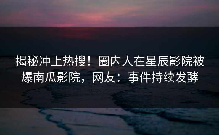揭秘冲上热搜！圈内人在星辰影院被爆南瓜影院，网友：事件持续发酵