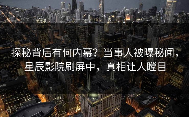 探秘背后有何内幕？当事人被曝秘闻，星辰影院刷屏中，真相让人瞠目