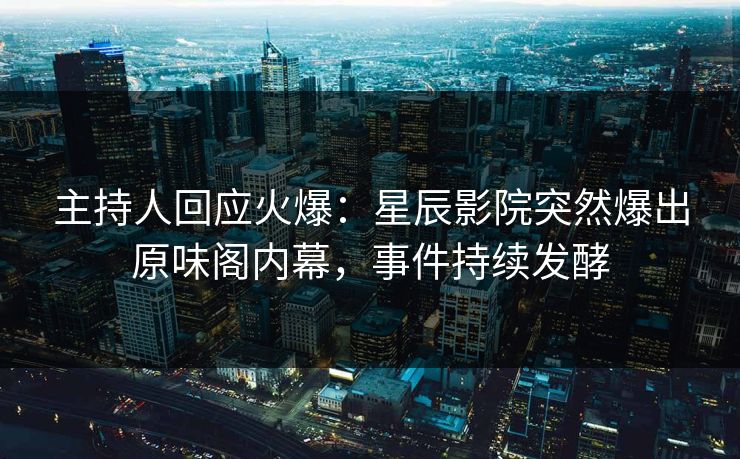 主持人回应火爆：星辰影院突然爆出原味阁内幕，事件持续发酵