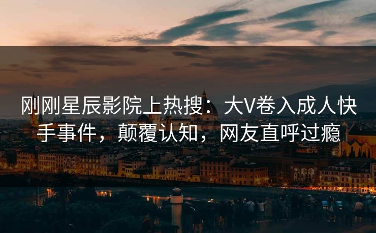 刚刚星辰影院上热搜：大V卷入成人快手事件，颠覆认知，网友直呼过瘾