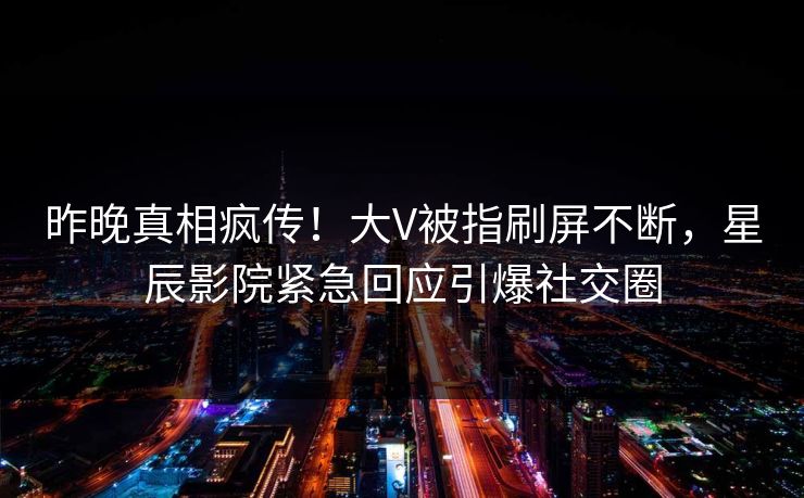昨晚真相疯传！大V被指刷屏不断，星辰影院紧急回应引爆社交圈