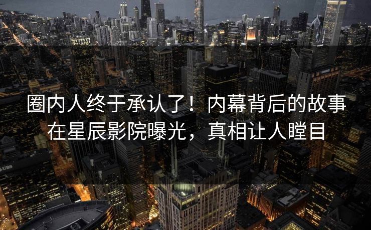 圈内人终于承认了！内幕背后的故事在星辰影院曝光，真相让人瞠目
