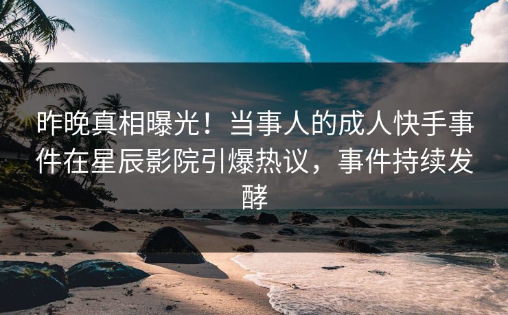 昨晚真相曝光！当事人的成人快手事件在星辰影院引爆热议，事件持续发酵