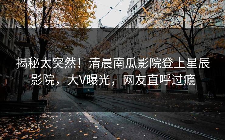 揭秘太突然！清晨南瓜影院登上星辰影院，大V曝光，网友直呼过瘾