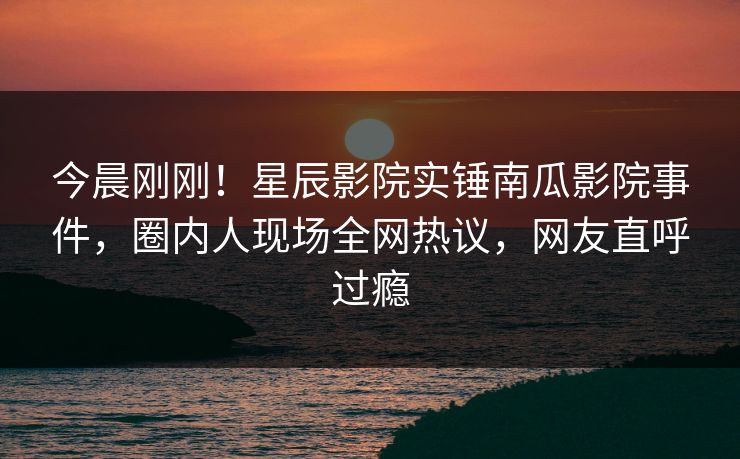 今晨刚刚！星辰影院实锤南瓜影院事件，圈内人现场全网热议，网友直呼过瘾