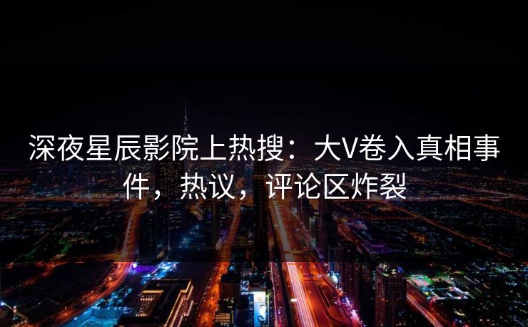深夜星辰影院上热搜：大V卷入真相事件，热议，评论区炸裂