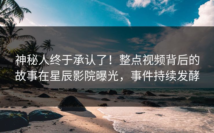 神秘人终于承认了！整点视频背后的故事在星辰影院曝光，事件持续发酵