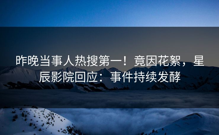 昨晚当事人热搜第一！竟因花絮，星辰影院回应：事件持续发酵