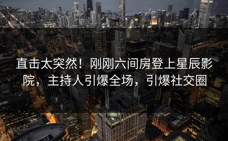 直击太突然！刚刚六间房登上星辰影院，主持人引爆全场，引爆社交圈
