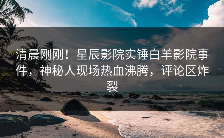 清晨刚刚！星辰影院实锤白羊影院事件，神秘人现场热血沸腾，评论区炸裂
