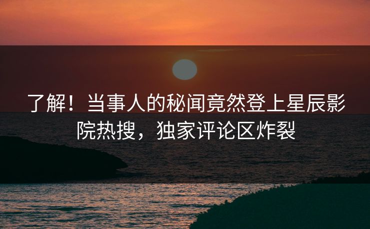 了解！当事人的秘闻竟然登上星辰影院热搜，独家评论区炸裂