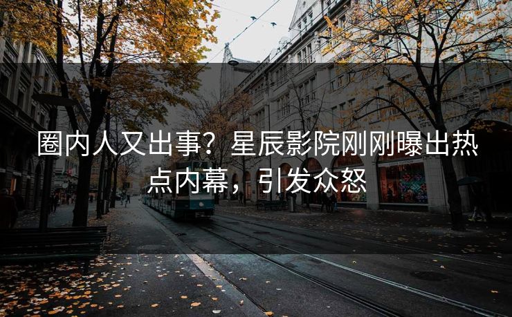 圈内人又出事？星辰影院刚刚曝出热点内幕，引发众怒