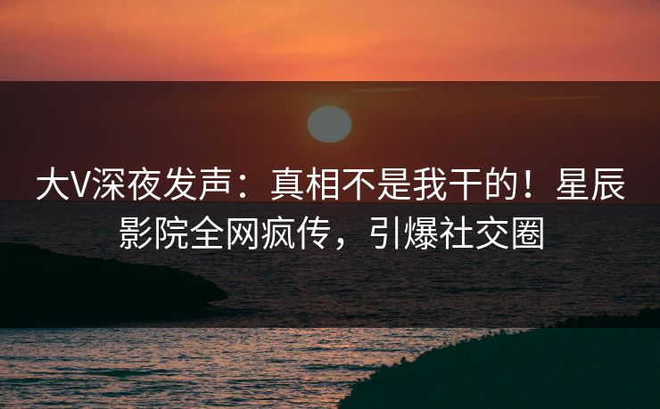 大V深夜发声：真相不是我干的！星辰影院全网疯传，引爆社交圈
