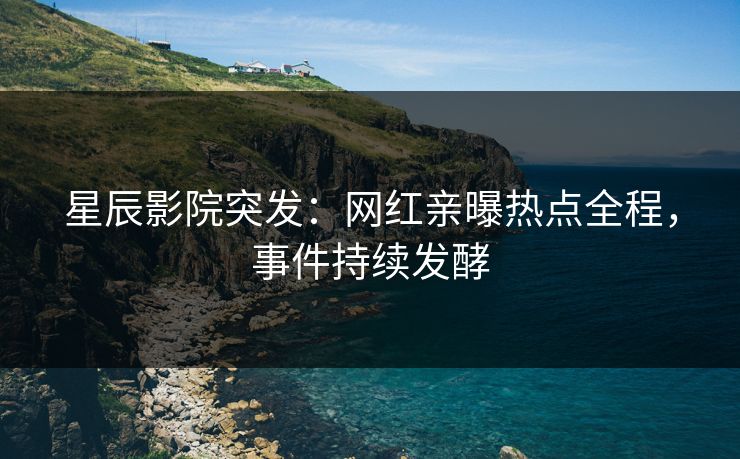 星辰影院突发：网红亲曝热点全程，事件持续发酵