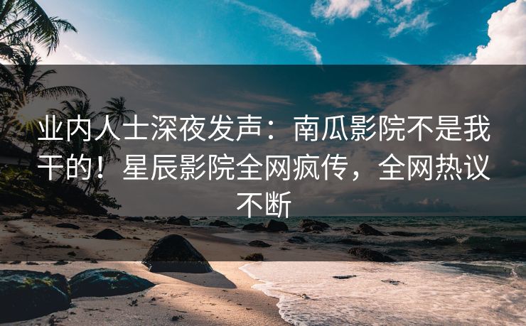 业内人士深夜发声：南瓜影院不是我干的！星辰影院全网疯传，全网热议不断