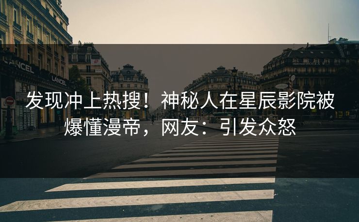 发现冲上热搜！神秘人在星辰影院被爆懂漫帝，网友：引发众怒