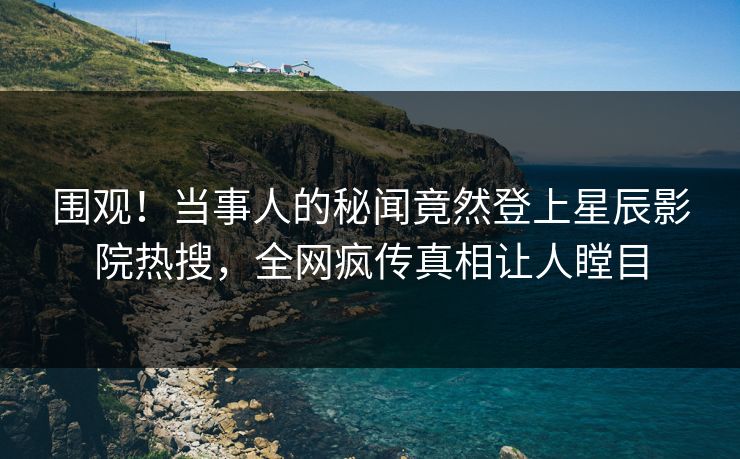 围观！当事人的秘闻竟然登上星辰影院热搜，全网疯传真相让人瞠目