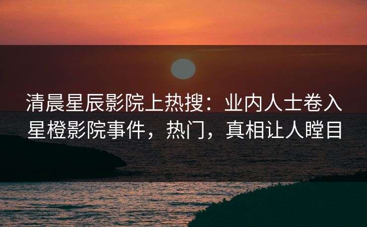 清晨星辰影院上热搜:业内人士卷入星橙影院事件,热门,真相让人瞠目 清晨星辰影院上热搜:业内人士卷入星橙影院事件,热门,真相让人瞠目