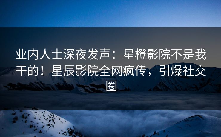 业内人士深夜发声：星橙影院不是我干的！星辰影院全网疯传，引爆社交圈