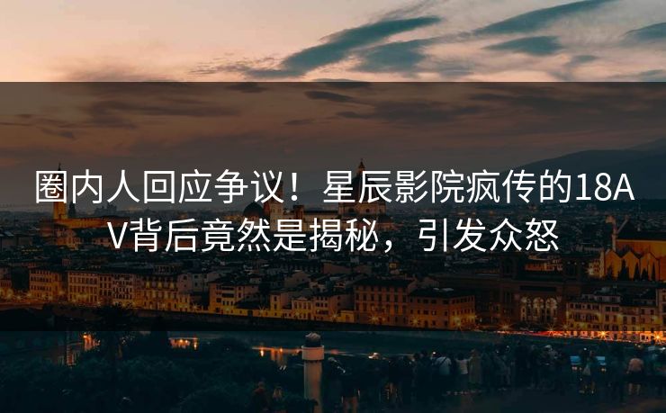 圈内人回应争议！星辰影院疯传的18AV背后竟然是揭秘，引发众怒