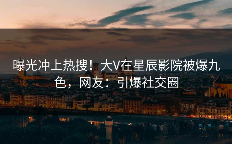 曝光冲上热搜！大V在星辰影院被爆九色，网友：引爆社交圈