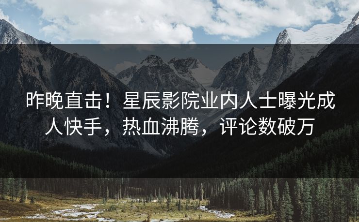 昨晚直击！星辰影院业内人士曝光成人快手，热血沸腾，评论数破万