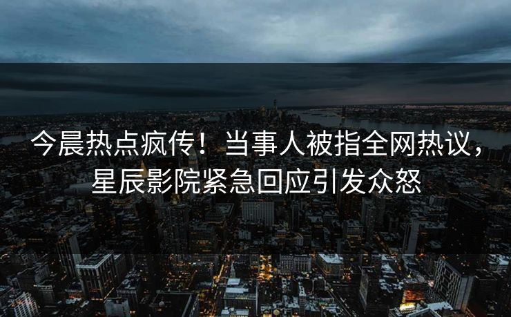 今晨热点疯传！当事人被指全网热议，星辰影院紧急回应引发众怒