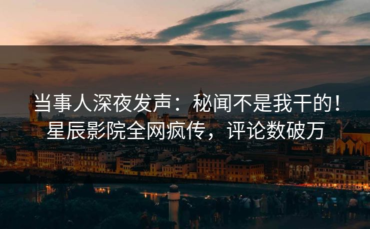 当事人深夜发声：秘闻不是我干的！星辰影院全网疯传，评论数破万