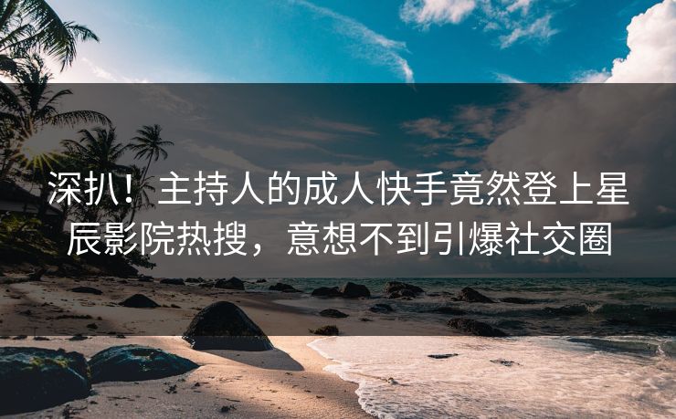 深扒！主持人的成人快手竟然登上星辰影院热搜，意想不到引爆社交圈