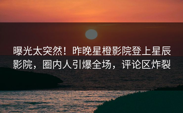 曝光太突然！昨晚星橙影院登上星辰影院，圈内人引爆全场，评论区炸裂