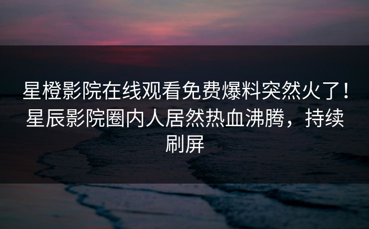 星橙影院在线观看免费爆料突然火了！星辰影院圈内人居然热血沸腾，持续刷屏