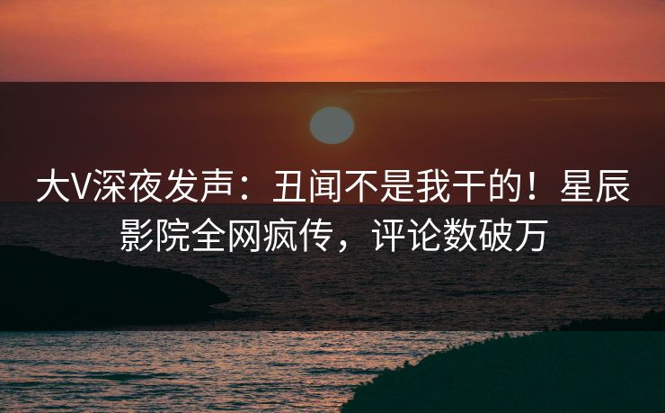 大V深夜发声：丑闻不是我干的！星辰影院全网疯传，评论数破万