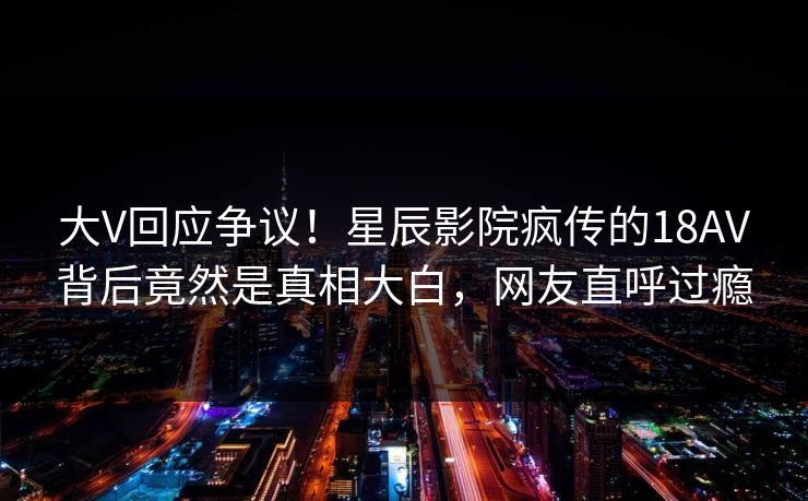 大V回应争议！星辰影院疯传的18AV背后竟然是真相大白，网友直呼过瘾