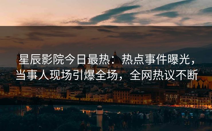 星辰影院今日最热：热点事件曝光，当事人现场引爆全场，全网热议不断