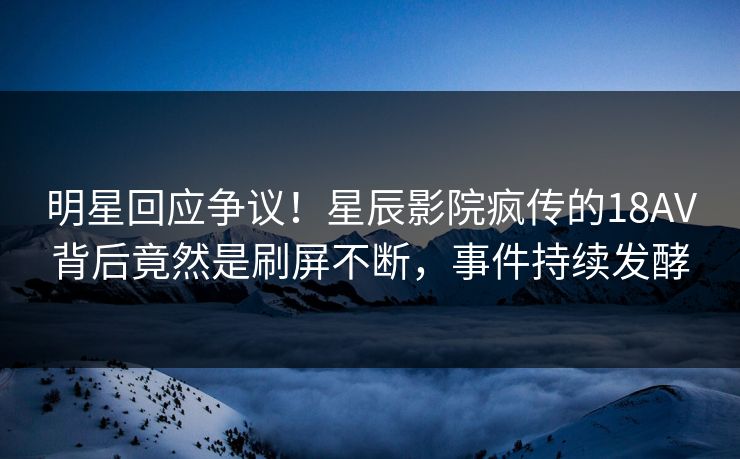 明星回应争议！星辰影院疯传的18AV背后竟然是刷屏不断，事件持续发酵