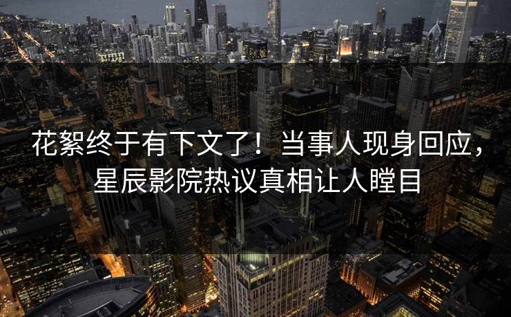 花絮终于有下文了！当事人现身回应，星辰影院热议真相让人瞠目