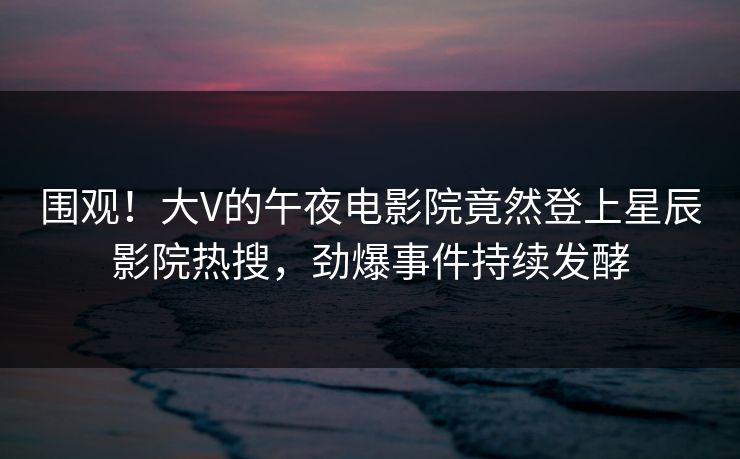 围观！大V的午夜电影院竟然登上星辰影院热搜，劲爆事件持续发酵