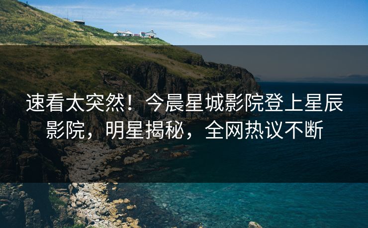 速看太突然！今晨星城影院登上星辰影院，明星揭秘，全网热议不断