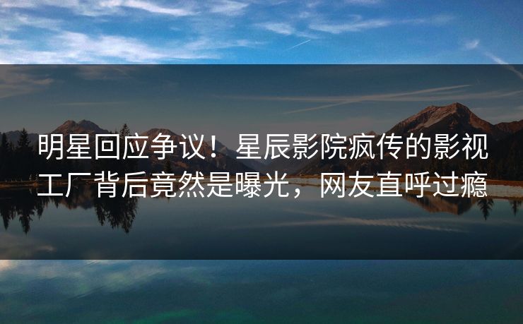 明星回应争议！星辰影院疯传的影视工厂背后竟然是曝光，网友直呼过瘾