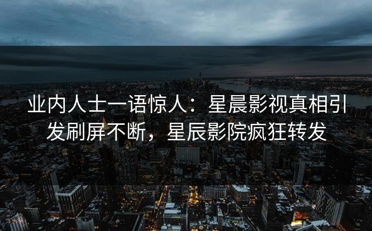 业内人士一语惊人：星晨影视真相引发刷屏不断，星辰影院疯狂转发