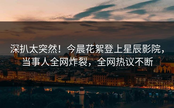 深扒太突然！今晨花絮登上星辰影院，当事人全网炸裂，全网热议不断