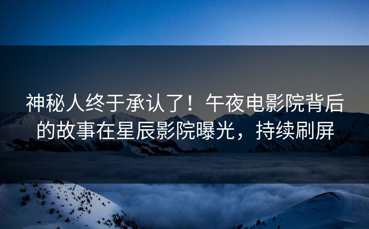 神秘人终于承认了！午夜电影院背后的故事在星辰影院曝光，持续刷屏