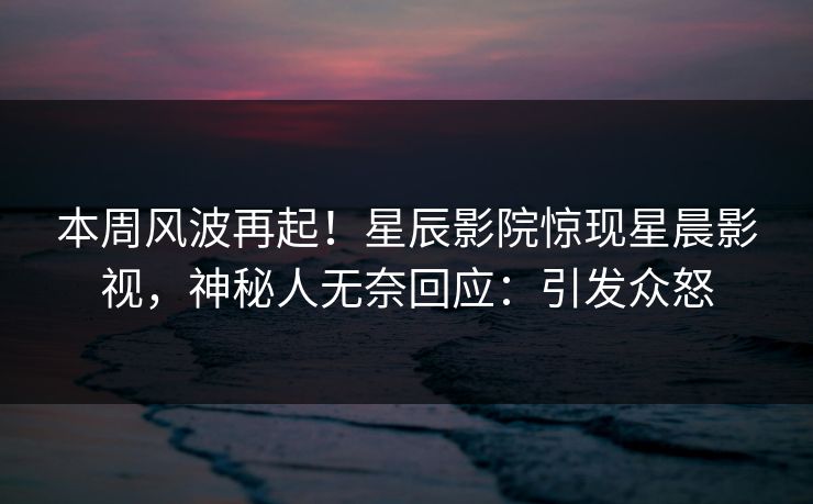 本周风波再起！星辰影院惊现星晨影视，神秘人无奈回应：引发众怒
