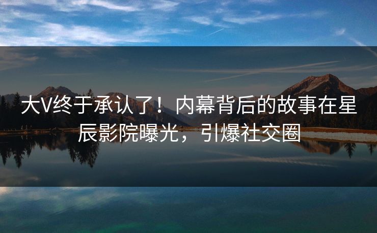 大V终于承认了！内幕背后的故事在星辰影院曝光，引爆社交圈