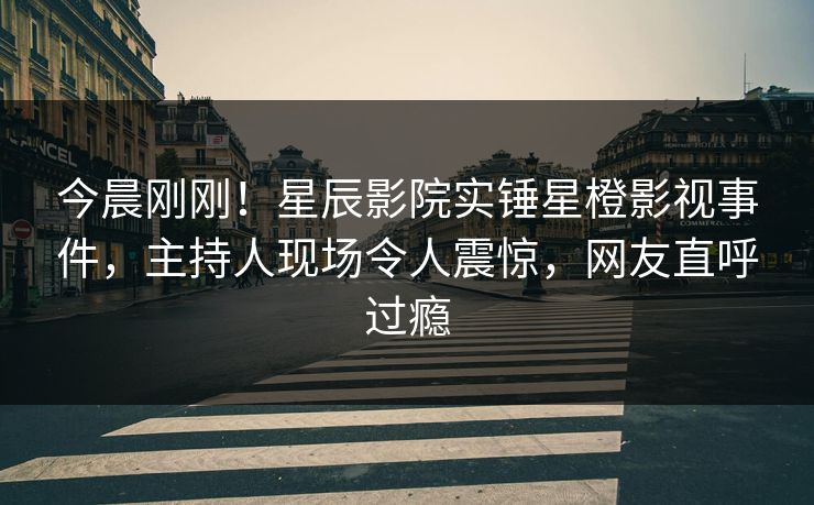 今晨刚刚！星辰影院实锤星橙影视事件，主持人现场令人震惊，网友直呼过瘾