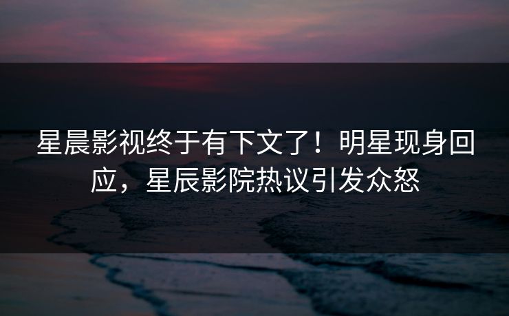 星晨影视终于有下文了！明星现身回应，星辰影院热议引发众怒